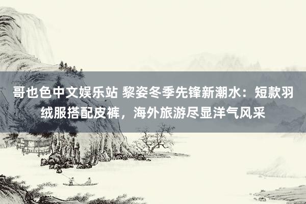 哥也色中文娱乐站 黎姿冬季先锋新潮水：短款羽绒服搭配皮裤，海外旅游尽显洋气风采