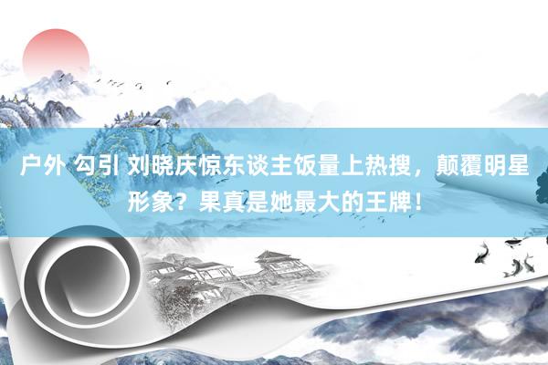 户外 勾引 刘晓庆惊东谈主饭量上热搜，颠覆明星形象？果真是她最大的王牌！