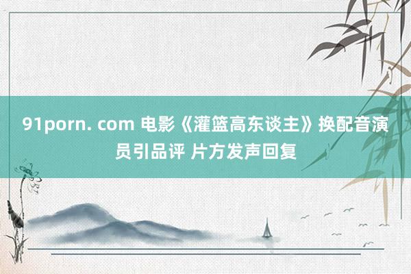 91porn. com 电影《灌篮高东谈主》换配音演员引品评 片方发声回复