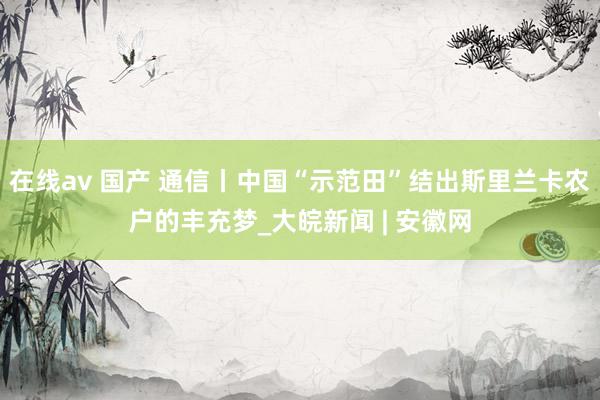 在线av 国产 通信丨中国“示范田”结出斯里兰卡农户的丰充梦_大皖新闻 | 安徽网