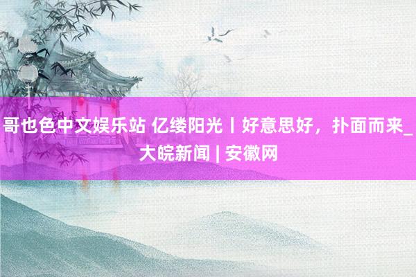 哥也色中文娱乐站 亿缕阳光丨好意思好，扑面而来_大皖新闻 | 安徽网