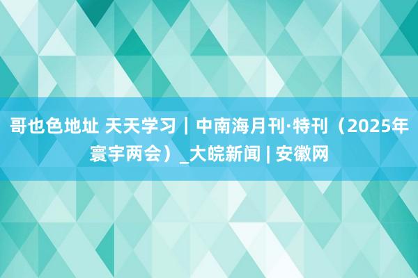 哥也色地址 天天学习｜中南海月刊·特刊（2025年寰宇两会）_大皖新闻 | 安徽网