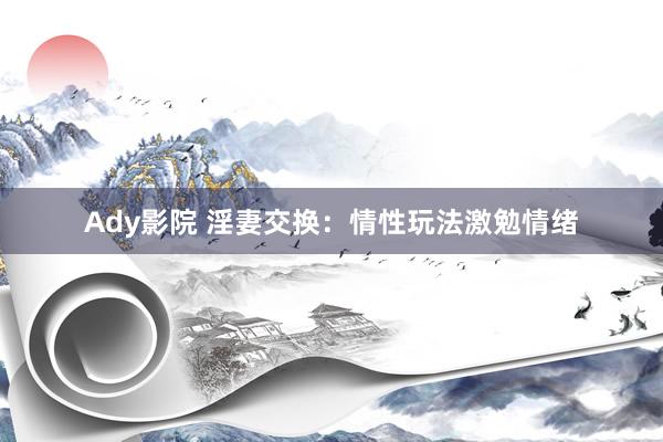 Ady影院 淫妻交换：情性玩法激勉情绪