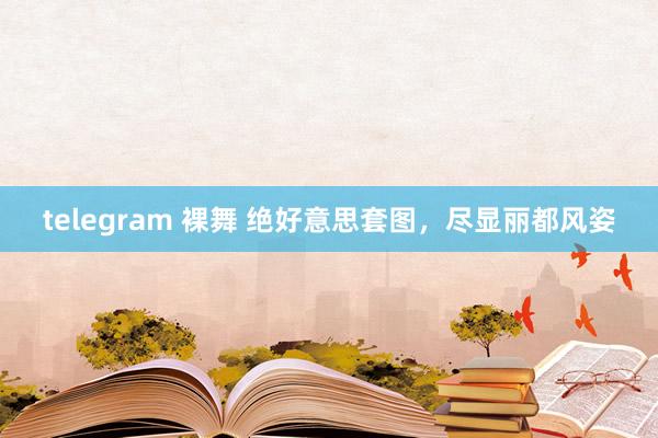 telegram 裸舞 绝好意思套图，尽显丽都风姿