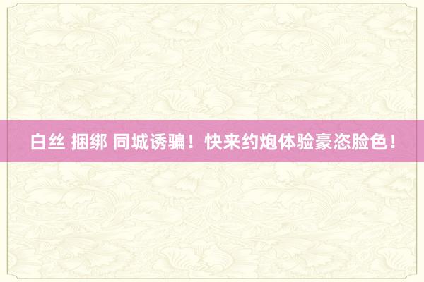 白丝 捆绑 同城诱骗！快来约炮体验豪恣脸色！