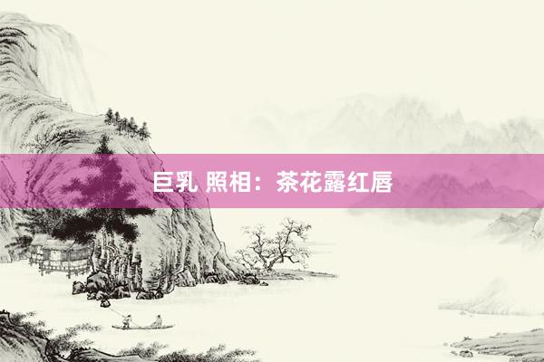 巨乳 照相：茶花露红唇