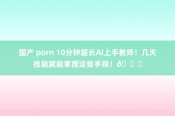 国产 porn 10分钟超长AI上手教师！几天技能就能掌捏这些手段！😉
