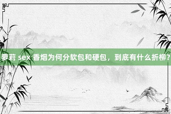 萝莉 sex 香烟为何分软包和硬包，到底有什么折柳？