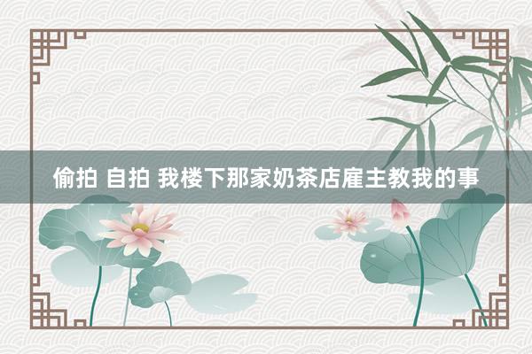 偷拍 自拍 我楼下那家奶茶店雇主教我的事