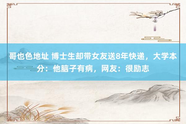 哥也色地址 博士生却带女友送8年快递，大学本分：他脑子有病，网友：很励志