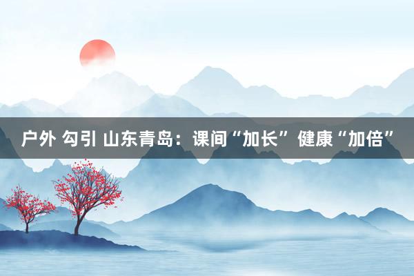 户外 勾引 山东青岛：课间“加长” 健康“加倍”
