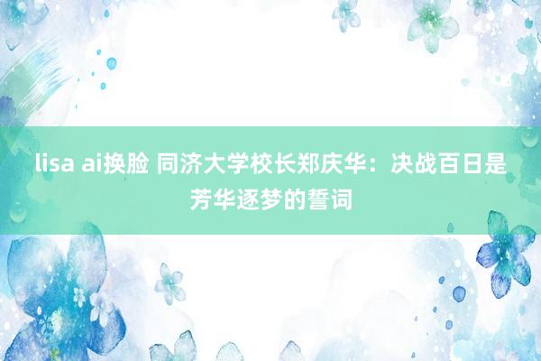 lisa ai换脸 同济大学校长郑庆华：决战百日是芳华逐梦的誓词