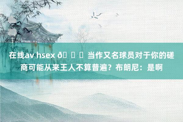 在线av hsex 😅当作又名球员对于你的磋商可能从来王人不算普遍？布朗尼：是啊