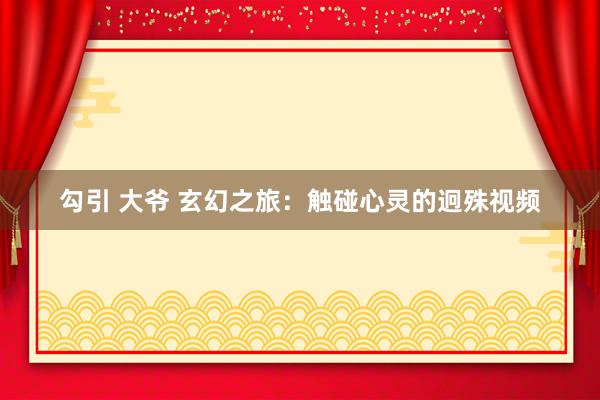 勾引 大爷 玄幻之旅：触碰心灵的迥殊视频