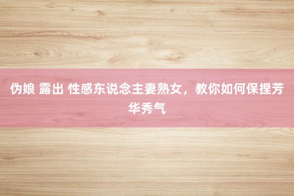 伪娘 露出 性感东说念主妻熟女，教你如何保捏芳华秀气