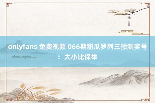 onlyfans 免费视频 066期甜瓜罗列三预测奖号：大小比保举