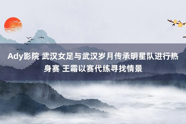 Ady影院 武汉女足与武汉岁月传承明星队进行热身赛 王霜以赛代练寻找情景