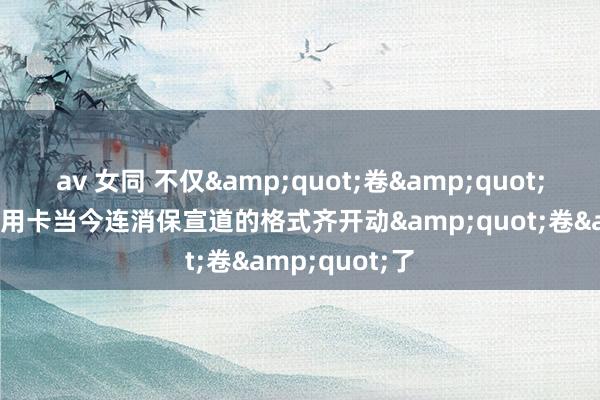 av 女同 不仅&quot;卷&quot;客户职权，信用卡当今连消保宣道的格式齐开动&quot;卷&quot;了