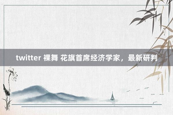 twitter 裸舞 花旗首席经济学家，最新研判
