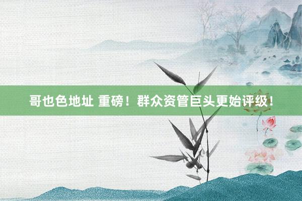 哥也色地址 重磅！群众资管巨头更始评级！