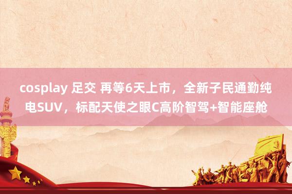 cosplay 足交 再等6天上市，全新子民通勤纯电SUV，标配天使之眼C高阶智驾+智能座舱