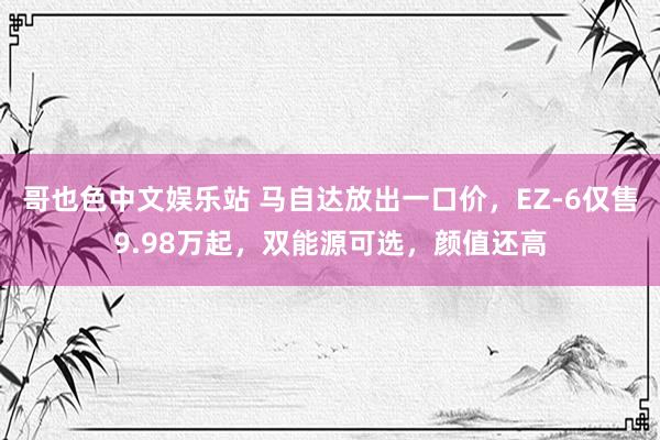 哥也色中文娱乐站 马自达放出一口价，EZ-6仅售9.98万起，双能源可选，颜值还高