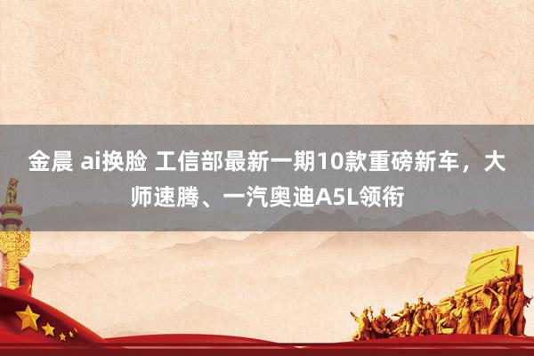 金晨 ai换脸 工信部最新一期10款重磅新车，大师速腾、一汽奥迪A5L领衔