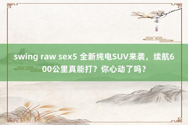 swing raw sex5 全新纯电SUV来袭，续航600公里真能打？你心动了吗？