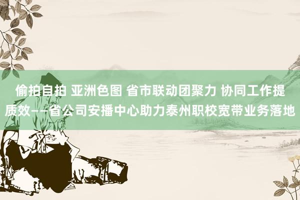 偷拍自拍 亚洲色图 省市联动团聚力 协同工作提质效——省公司安播中心助力泰州职校宽带业务落地