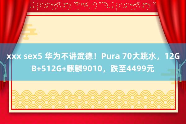 xxx sex5 华为不讲武德！Pura 70大跳水，12GB+512G+麒麟9010，跌至4499元