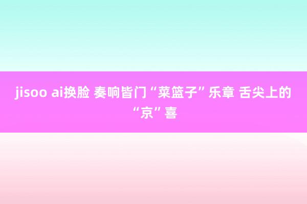 jisoo ai换脸 奏响皆门“菜篮子”乐章 舌尖上的“京”喜