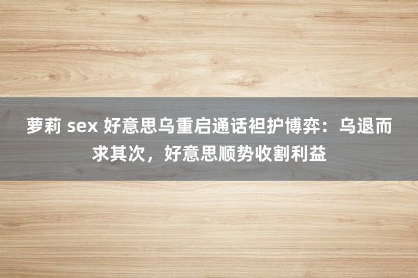 萝莉 sex 好意思乌重启通话袒护博弈：乌退而求其次，好意思顺势收割利益