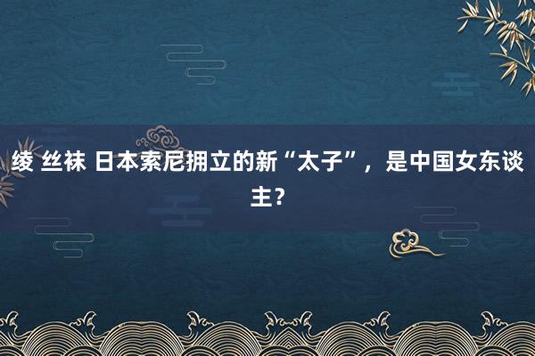 绫 丝袜 日本索尼拥立的新“太子”，是中国女东谈主？
