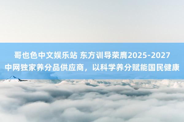 哥也色中文娱乐站 东方训导荣膺2025-2027中网独家养分品供应商，以科学养分赋能国民健康