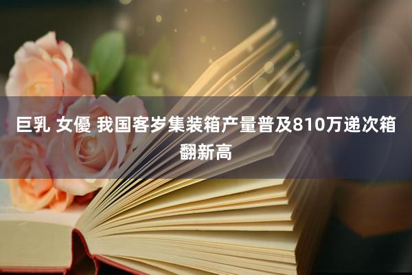 巨乳 女優 我国客岁集装箱产量普及810万递次箱翻新高