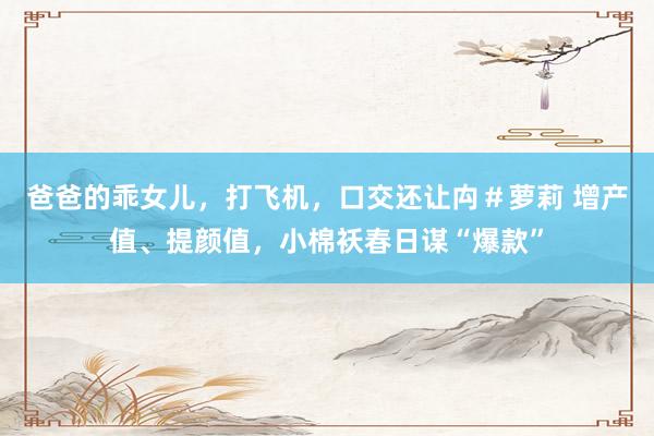 爸爸的乖女儿，打飞机，口交还让禸＃萝莉 增产值、提颜值，小棉袄春日谋“爆款”