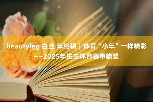beautyleg 白丝 年终稿｜体育“小年”一样精彩——2025年进击体育赛事瞻望
