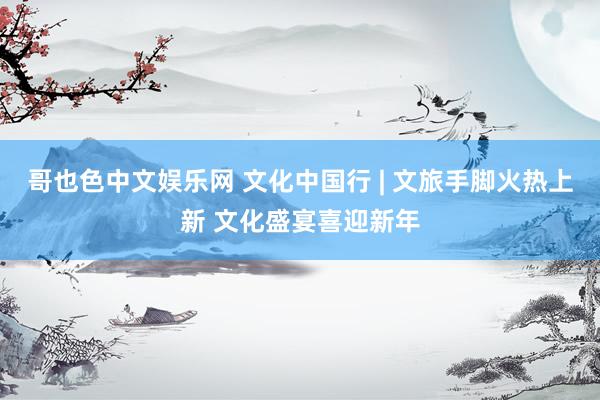 哥也色中文娱乐网 文化中国行 | 文旅手脚火热上新 文化盛宴喜迎新年