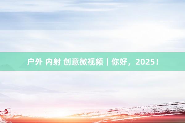户外 内射 创意微视频｜你好，2025！