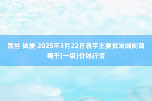 黑丝 做爱 2025年3月22日寰宇主要批发阛阓葡萄干(一级)价钱行情