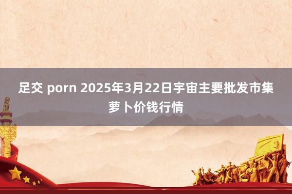 足交 porn 2025年3月22日宇宙主要批发市集萝卜价钱行情