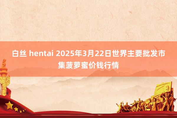 白丝 hentai 2025年3月22日世界主要批发市集菠萝蜜价钱行情