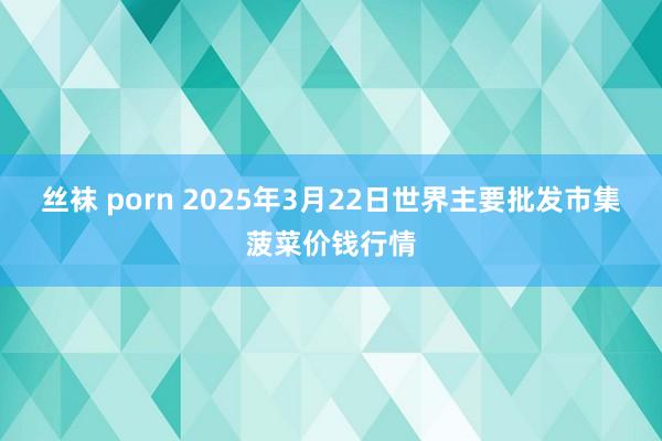 丝袜 porn 2025年3月22日世界主要批发市集菠菜价钱行情