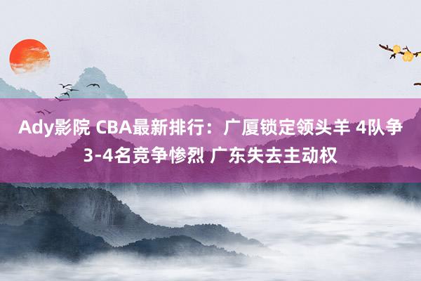 Ady影院 CBA最新排行：广厦锁定领头羊 4队争3-4名竞争惨烈 广东失去主动权