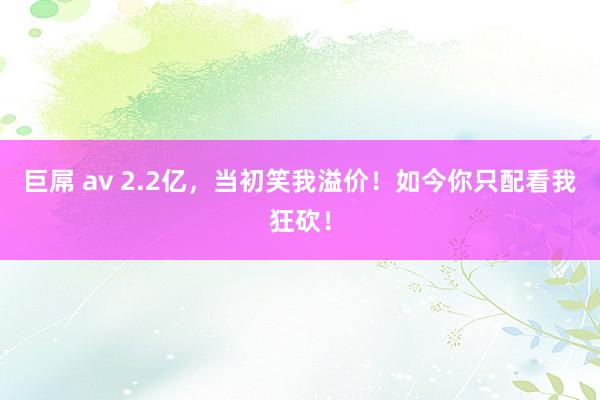 巨屌 av 2.2亿，当初笑我溢价！如今你只配看我狂砍！
