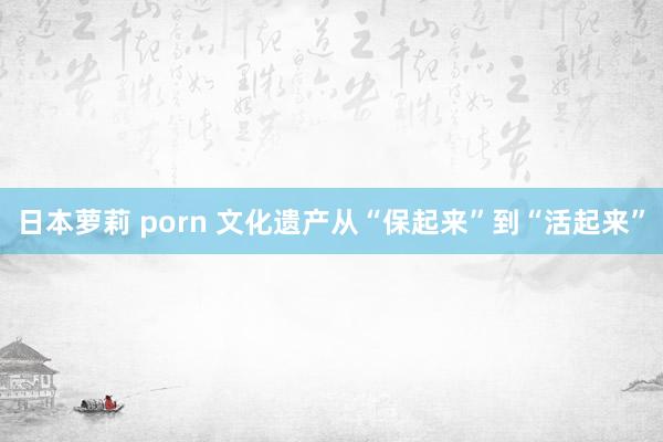 日本萝莉 porn 文化遗产从“保起来”到“活起来”