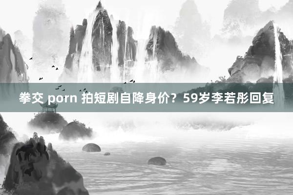 拳交 porn 拍短剧自降身价？59岁李若彤回复