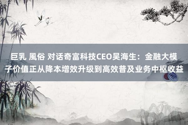巨乳 風俗 对话奇富科技CEO吴海生：金融大模子价值正从降本增效升级到高效普及业务中枢收益