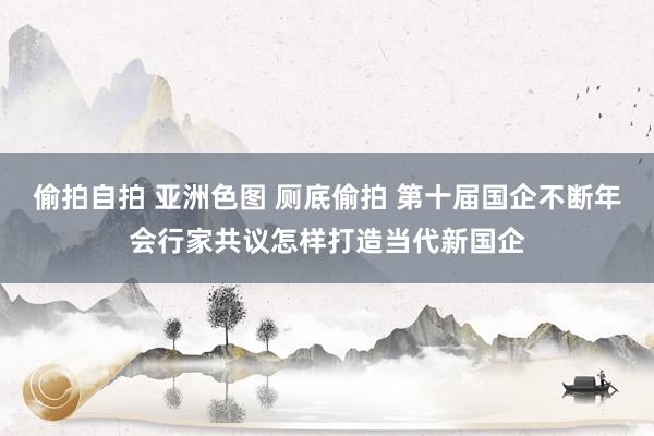 偷拍自拍 亚洲色图 厕底偷拍 第十届国企不断年会行家共议怎样打造当代新国企