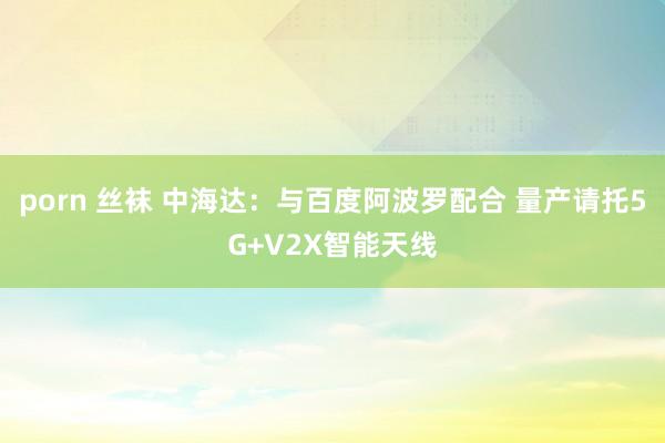 porn 丝袜 中海达：与百度阿波罗配合 量产请托5G+V2X智能天线